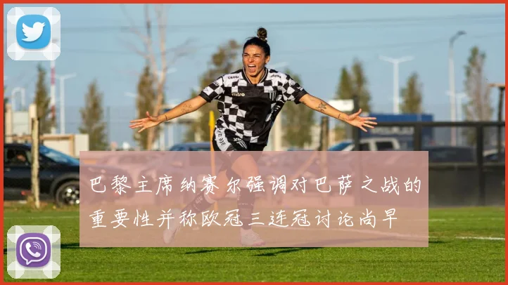 巴黎主席纳赛尔强调对巴萨之战的重要性并称欧冠三连冠讨论尚早