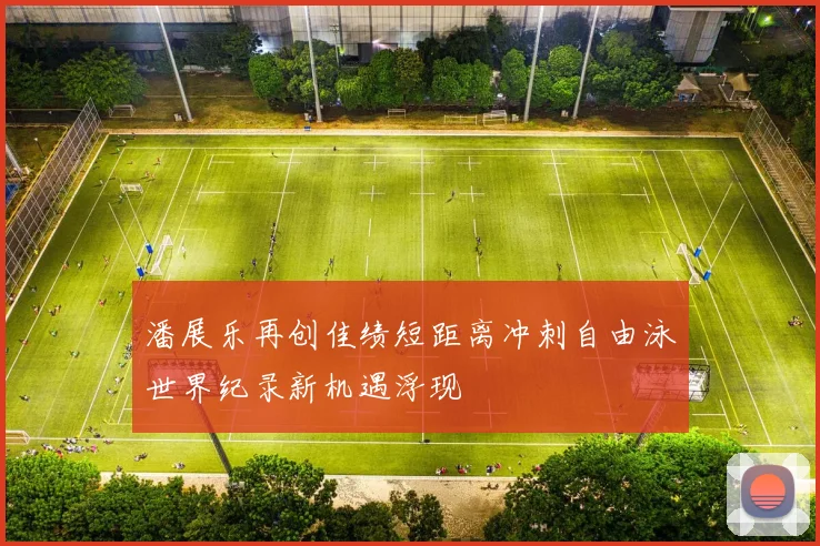 潘展乐再创佳绩短距离冲刺自由泳世界纪录新机遇浮现