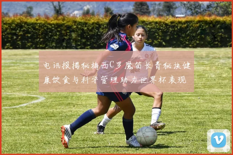 电讯报揭秘梅西C罗魔笛长青秘诀健康饮食与科学管理助力世界杯表现