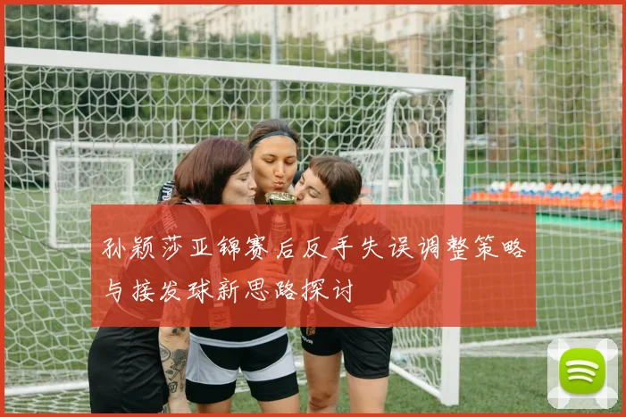 孙颖莎亚锦赛后反手失误调整策略与接发球新思路探讨