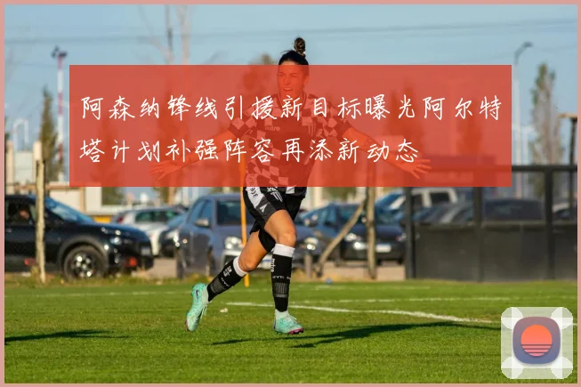 阿森纳锋线引援新目标曝光阿尔特塔计划补强阵容再添新动态