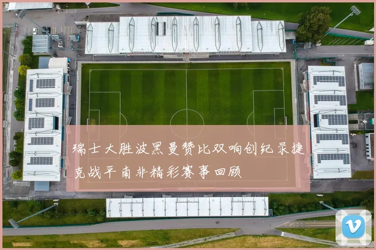 瑞士大胜波黑曼赞比双响创纪录捷克战平南非精彩赛事回顾